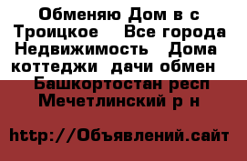 Обменяю Дом в с.Троицкое  - Все города Недвижимость » Дома, коттеджи, дачи обмен   . Башкортостан респ.,Мечетлинский р-н